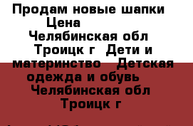 Продам новые шапки › Цена ­ 300-450 - Челябинская обл., Троицк г. Дети и материнство » Детская одежда и обувь   . Челябинская обл.,Троицк г.